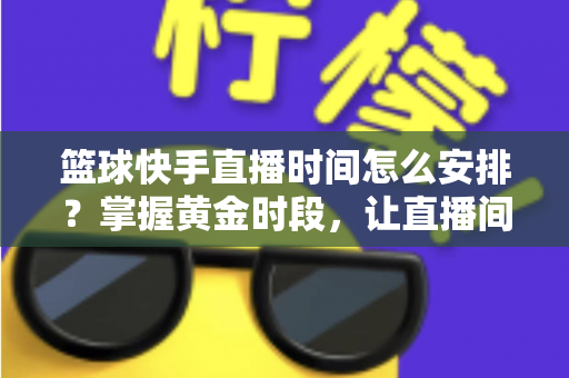 篮球快手直播时间怎么安排?掌握黄金时段,让直播间人气翻倍的完整攻略 篮球快手直播时间怎么安排?掌握黄金时段,让直播间人气翻倍的完整攻略