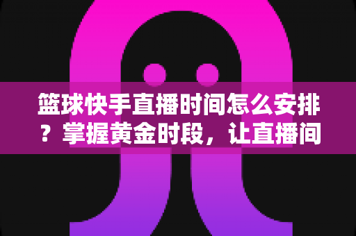 篮球快手直播时间怎么安排?掌握黄金时段,让直播间人气翻倍的完整攻略 篮球快手直播时间怎么安排?掌握黄金时段,让直播间人气翻倍的完整攻略