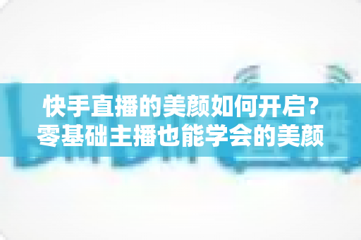 快手直播的美颜如何开启?零基础主播也能学会的美颜设置全攻略 快手直播的美颜如何开启?零基础主播也能学会的美颜设置全攻略