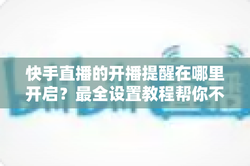 快手直播的开播提醒在哪里开启?最全设置教程帮你不错过任何精彩直播 快手直播的开播提醒在哪里开启?最全设置教程帮你不错过任何精彩直播