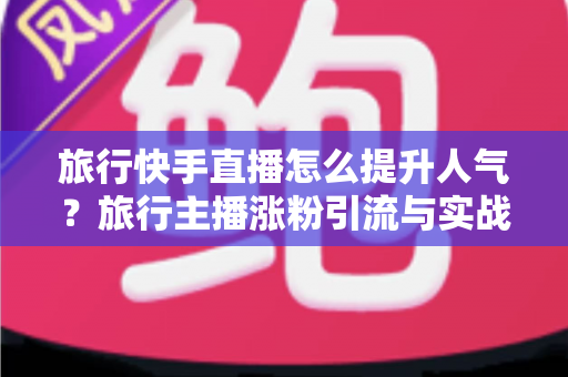 旅行快手直播怎么提升人气?旅行主播涨粉引流与实战运营全攻略 旅行快手直播怎么提升人气?旅行主播涨粉引流与实战运营全攻略