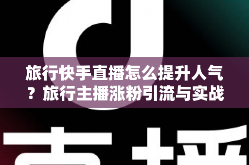 旅行快手直播怎么提升人气?旅行主播涨粉引流与实战运营全攻略 旅行快手直播怎么提升人气?旅行主播涨粉引流与实战运营全攻略