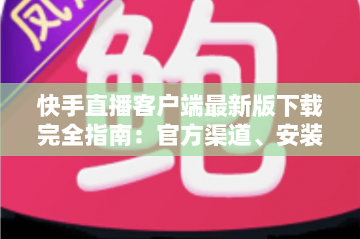 快手直播客户端最新版下载完全指南：官方渠道、安装步骤与功能亮点一网打尽