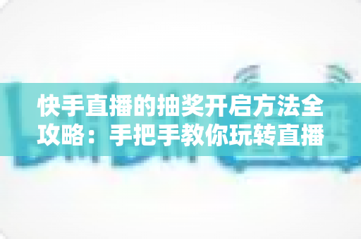 快手直播的抽奖开启方法全攻略：手把手教你玩转直播间抽奖，轻松提升人气与互动率