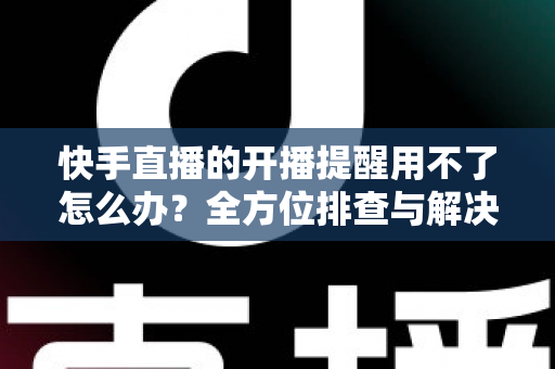 快手直播的开播提醒用不了怎么办?全方位排查与解决方案大全 快手直播的开播提醒用不了怎么办?全方位排查与解决方案大全