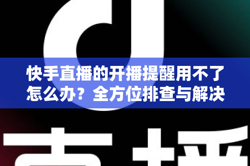 快手直播的开播提醒用不了怎么办?全方位排查与解决方案大全 快手直播的开播提醒用不了怎么办?全方位排查与解决方案大全