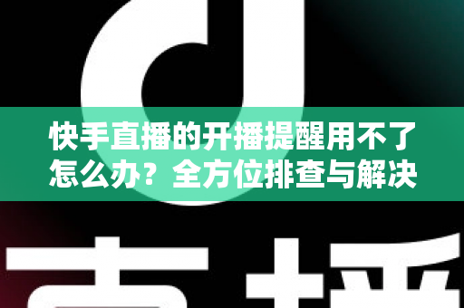 快手直播的开播提醒用不了怎么办?全方位排查与解决方案大全 快手直播的开播提醒用不了怎么办?全方位排查与解决方案大全