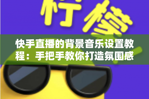 快手直播的背景音乐设置教程:手把手教你打造氛围感拉满的直播间 快手直播的背景音乐设置教程:手把手教你打造氛围感拉满的直播间