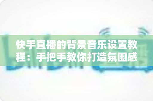 快手直播的背景音乐设置教程:手把手教你打造氛围感拉满的直播间 快手直播的背景音乐设置教程:手把手教你打造氛围感拉满的直播间