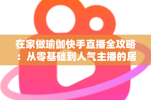 在家做瑜伽快手直播全攻略:从零基础到人气主播的居家瑜伽实战指南 在家做瑜伽快手直播全攻略:从零基础到人气主播的居家瑜伽实战指南
