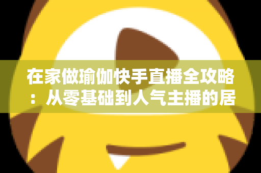 在家做瑜伽快手直播全攻略:从零基础到人气主播的居家瑜伽实战指南 在家做瑜伽快手直播全攻略:从零基础到人气主播的居家瑜伽实战指南