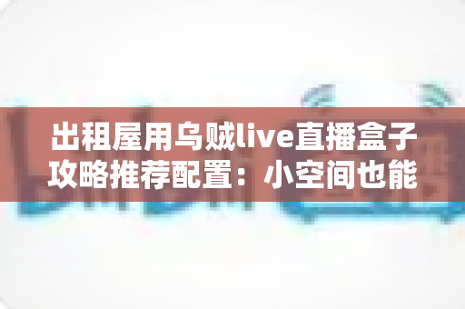 出租屋用乌贼live直播盒子攻略推荐配置:小空间也能打造专业级直播间的完整指南 出租屋用乌贼live直播盒子攻略推荐配置:小空间也能打造专业级直播间的完整指南