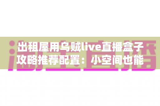 出租屋用乌贼live直播盒子攻略推荐配置：小空间也能打造专业级直播间的完整指南