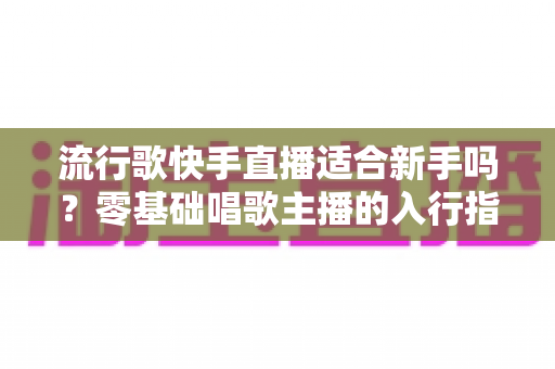 流行歌快手直播适合新手吗？零基础唱歌主播的入行指南与实战技巧