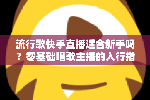 流行歌快手直播适合新手吗？零基础唱歌主播的入行指南与实战技巧