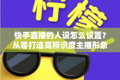 快手直播的人设怎么设置？从零打造高辨识度主播形象的完整指南