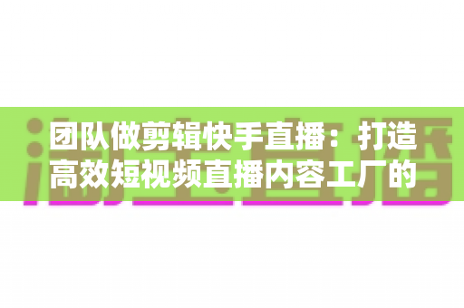 团队做剪辑快手直播：打造高效短视频直播内容工厂的完整指南