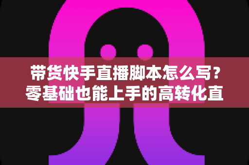 带货快手直播脚本怎么写?零基础也能上手的高转化直播带货全流程实战指南 带货快手直播脚本怎么写?零基础也能上手的高转化直播带货全流程实战指南