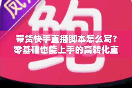 带货快手直播脚本怎么写?零基础也能上手的高转化直播带货全流程实战指南 带货快手直播脚本怎么写?零基础也能上手的高转化直播带货全流程实战指南