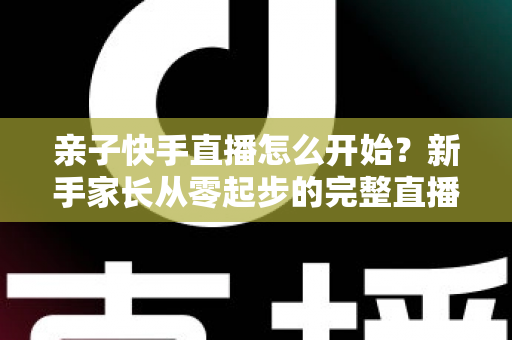 亲子快手直播怎么开始？新手家长从零起步的完整直播指南与实用技巧