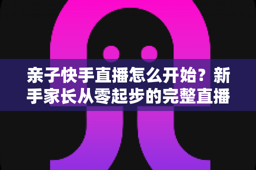 亲子快手直播怎么开始？新手家长从零起步的完整直播指南与实用技巧