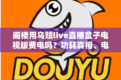 阁楼用乌贼live直播盒子电视版费电吗?功耗真相、电费测算与省电全攻略 阁楼用乌贼live直播盒子电视版费电吗?功耗真相、电费测算与省电全攻略