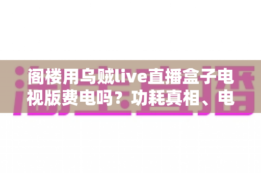 阁楼用乌贼live直播盒子电视版费电吗?功耗真相、电费测算与省电全攻略 阁楼用乌贼live直播盒子电视版费电吗?功耗真相、电费测算与省电全攻略