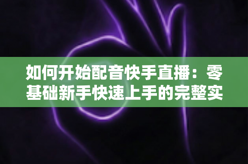 如何开始配音快手直播:零基础新手快速上手的完整实战指南 如何开始配音快手直播:零基础新手快速上手的完整实战指南