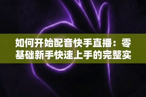 如何开始配音快手直播:零基础新手快速上手的完整实战指南 如何开始配音快手直播:零基础新手快速上手的完整实战指南