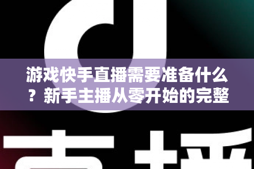 游戏快手直播需要准备什么？新手主播从零开始的完整开播指南与装备清单