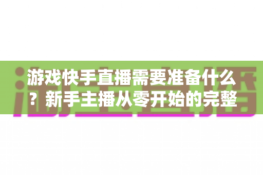 游戏快手直播需要准备什么？新手主播从零开始的完整开播指南与装备清单