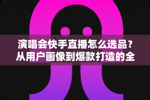 演唱会快手直播怎么选品?从用户画像到爆款打造的全流程实战指南 演唱会快手直播怎么选品?从用户画像到爆款打造的全流程实战指南