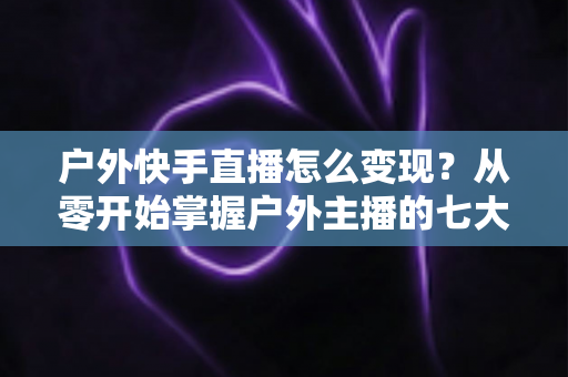 户外快手直播怎么变现？从零开始掌握户外主播的七大赚钱方法与实战指南