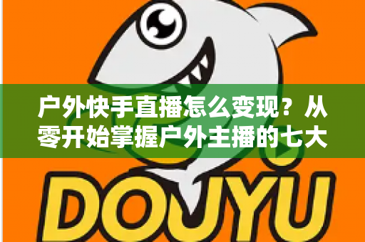 户外快手直播怎么变现？从零开始掌握户外主播的七大赚钱方法与实战指南