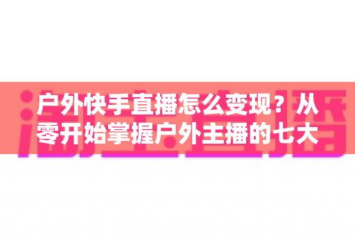 户外快手直播怎么变现？从零开始掌握户外主播的七大赚钱方法与实战指南