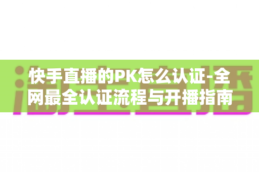 快手直播的PK怎么认证-全网最全认证流程与开播指南一文讲透