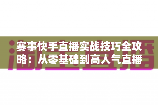 赛事快手直播实战技巧全攻略：从零基础到高人气直播间的进阶运营指南