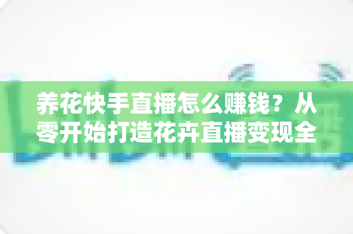 养花快手直播怎么赚钱?从零开始打造花卉直播变现全攻略(新手必读指南) 养花快手直播怎么赚钱?从零开始打造花卉直播变现全攻略(新手必读指南)
