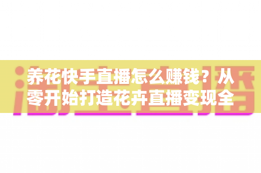 养花快手直播怎么赚钱?从零开始打造花卉直播变现全攻略(新手必读指南) 养花快手直播怎么赚钱?从零开始打造花卉直播变现全攻略(新手必读指南)