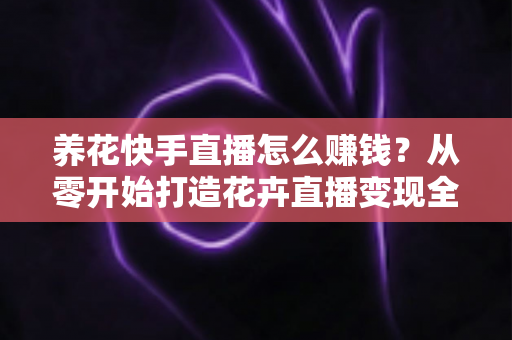 养花快手直播怎么赚钱?从零开始打造花卉直播变现全攻略(新手必读指南) 养花快手直播怎么赚钱?从零开始打造花卉直播变现全攻略(新手必读指南)