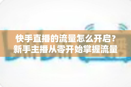 快手直播的流量怎么开启?新手主播从零开始掌握流量开启与运营的完整指南 快手直播的流量怎么开启?新手主播从零开始掌握流量开启与运营的完整指南