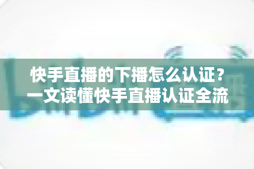 快手直播的下播怎么认证？一文读懂快手直播认证全流程与下播后操作指南