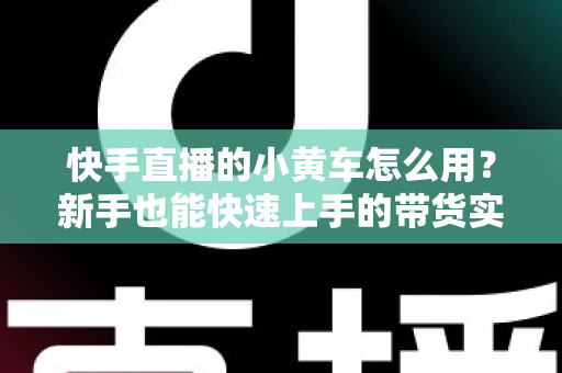 快手直播的小黄车怎么用？新手也能快速上手的带货实战指南
