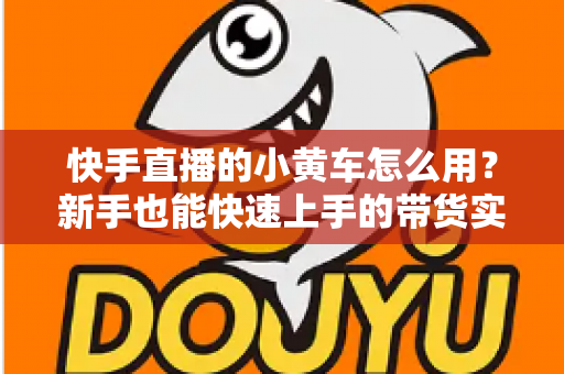 快手直播的小黄车怎么用？新手也能快速上手的带货实战指南
