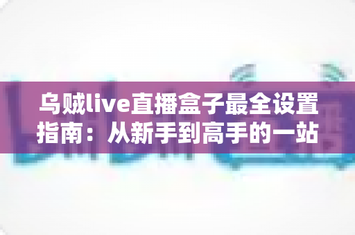 乌贼live直播盒子最全设置指南：从新手到高手的一站式直播优化完全手册