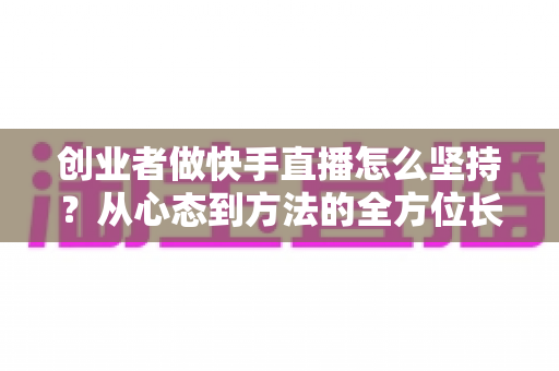 创业者做快手直播怎么坚持?从心态到方法的全方位长效运营实战指南 创业者做快手直播怎么坚持?从心态到方法的全方位长效运营实战指南