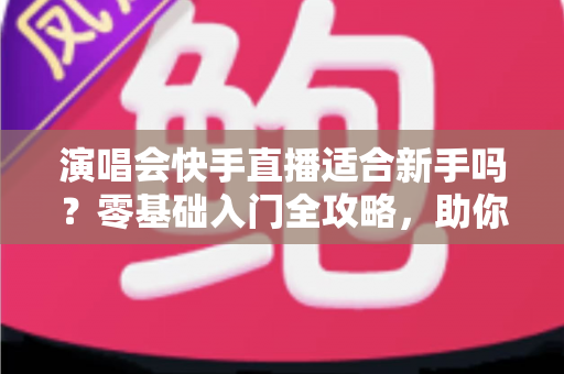 演唱会快手直播适合新手吗？零基础入门全攻略，助你轻松玩转演唱会直播新体验