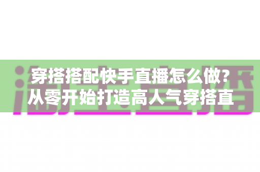 穿搭搭配快手直播怎么做?从零开始打造高人气穿搭直播间的完整攻略 穿搭搭配快手直播怎么做?从零开始打造高人气穿搭直播间的完整攻略