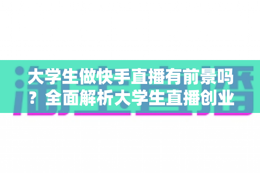 大学生做快手直播有前景吗？全面解析大学生直播创业的机遇与挑战