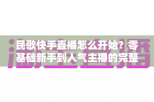 民歌快手直播怎么开始？零基础新手到人气主播的完整实战攻略